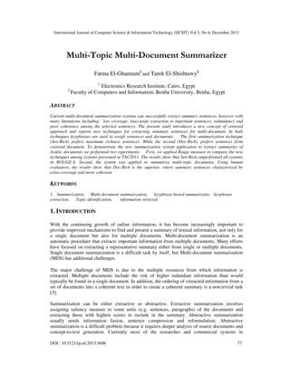 International Journal of Computer Science & Information Technology (IJCSIT) Vol 5, No 6, December 2013

Multi-Topic Multi-Document Summarizer
Fatma El-Ghannam1 and Tarek El-Shishtawy2
1

2

Electronics Research Institute, Cairo, Egypt
Faculty of Computers and Information, Benha University, Benha, Egypt

ABSTRACT
Current multi-document summarization systems can successfully extract summary sentences, however with
many limitations including: low coverage, inaccurate extraction to important sentences, redundancy and
poor coherence among the selected sentences. The present study introduces a new concept of centroid
approach and reports new techniques for extracting summary sentences for multi-document. In both
techniques keyphrases are used to weigh sentences and documents.
The first summarization technique
(Sen-Rich) prefers maximum richness sentences. While the second (Doc-Rich), prefers sentences from
centroid document. To demonstrate the new summarization system application to extract summaries of
Arabic documents we performed two experiments. First, we applied Rouge measure to compare the new
techniques among systems presented at TAC2011. The results show that Sen-Rich outperformed all systems
in ROUGE-S. Second, the system was applied to summarize multi-topic documents. Using human
evaluators, the results show that Doc-Rich is the superior, where summary sentences characterized by
extra coverage and more cohesion.

KEYWORDS
1. Summarization, Multi-document summarization,
keyphrase-based summarizatio, keyphrase
extraction,
Topic identification,
information retrieval.

1. INTRODUCTION
With the continuing growth of online information, it has become increasingly important to
provide improved mechanisms to find and present a summary of textual information, not only for
a single document but also for multiple documents. Multi-document summarization is an
automatic procedure that extracts important information from multiple documents. Many efforts
have focused on extracting a representative summary either from single or multiple documents.
Single document summarization is a difficult task by itself, but Multi-document summarization
(MDS) has additional challenges.
The major challenge of MDS is due to the multiple resources from which information is
extracted. Multiple documents include the risk of higher redundant information than would
typically be found in a single document. In addition, the ordering of extracted information from a
set of documents into a coherent text in order to create a coherent summary is a non-trivial task
[3].
Summarization can be either extractive or abstractive. Extractive summarization involves
assigning saliency measure to some units (e.g. sentences, paragraphs) of the documents and
extracting those with highest scores to include in the summary. Abstractive summarization
usually needs information fusion, sentence compression and reformulation. Abstractive
summarization is a difficult problem because it requires deeper analysis of source documents and
concept-to-text generation. Currently most of the researches and commercial systems in
DOI : 10.5121/ijcsit.2013.5606

77

 