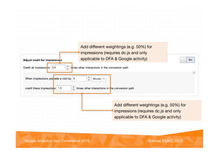 @vinoaj
@vinoaj #GAUC2013!Google Analytics User Conference 2013!
Add diﬀerent weightings (e.g. 50%) for
impressions (requires dc.js and only
applicable to DFA & Google activity)
Add diﬀerent weightings (e.g. 50%) for
impressions (requires dc.js and only
applicable to DFA & Google activity)
 