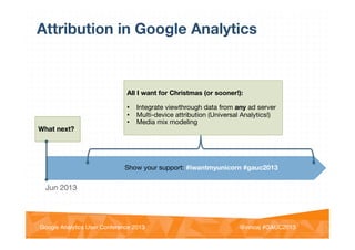 @vinoaj
@vinoaj #GAUC2013!Google Analytics User Conference 2013!
Attribution in Google Analytics
Jun 2013

What next?


All I want for Christmas (or sooner!):

•  Integrate viewthrough data from any ad server
•  Multi-device attribution (Universal Analytics!)
•  Media mix modeling

Show your support: #iwantmyunicorn #gauc2013
 