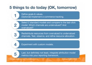 @vinoaj
@vinoaj #GAUC2013!Google Analytics User Conference 2013!
5 things to do today (OK, tomorrow)
Deﬁne goals & values. 
(Optional) Implement e-commerce tracking.
1
Select 2 standard models and compare to the last-click
model. Which channels are undervalued? And
overvalued?
2
Redistribute resources from overvalued to undervalued
channels. Test, observe, and reﬁne resource allocation.
3
Experiment with custom models.
4
Last, but deﬁnitely not least, integrate attribution model
metrics into your reporting framework.
5
 