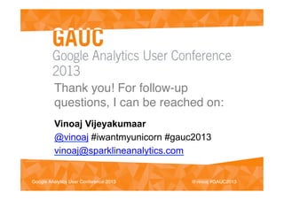 #GAUC2013!Google Analytics User Conference 2013!
Thank you! For follow-up
questions, I can be reached on:!
Vinoaj Vijeyakumaar
@vinoaj #iwantmyunicorn #gauc2013
vinoaj@sparklineanalytics.com
@vinoaj #GAUC2013!Google Analytics User Conference 2013!
 