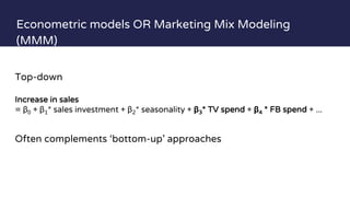 Econometric models OR Marketing Mix Modeling
(MMM)
Simplified
Top-down
Increase in sales
= β0 + β1* sales investment + β2* seasonality + β3* TV spend + β4 * FB spend + ...
Often complements ‘bottom-up’ approaches
 