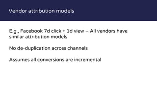 Vendor attribution models
E.g., Facebook 7d click + 1d view – All vendors have
similar attribution models
No de-duplication across channels
Assumes all conversions are incremental
 