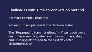 Challenges with Time-to-conversion method
It’s more complex than that
We might have just made the decision faster
The “Retargeting hammer effect” – If we reach every
customer every day, whenever they purchase, they
end up being attributed to the first day after
click/impression
 