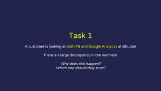 Task 1
A customer is looking at both FB and Google Analytics attribution
There is a large discrepancy in the numbers.
Why does this happen?
Which one should they trust?
 