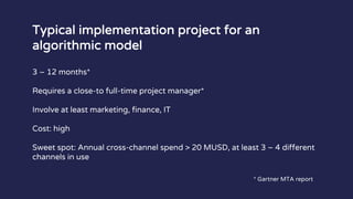 Typical implementation project for an
algorithmic model
3 – 12 months*
Requires a close-to full-time project manager*
Involve at least marketing, finance, IT
Cost: high
Sweet spot: Annual cross-channel spend > 20 MUSD, at least 3 – 4 different
channels in use
* Gartner MTA report
 