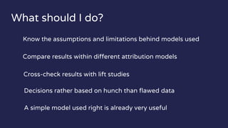 What should I do?
Know the assumptions and limitations behind models used
Compare results within different attribution models
Cross-check results with lift studies
Decisions rather based on hunch than flawed data
A simple model used right is already very useful
 