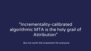 ”Incrementality-calibrated
algorithmic MTA is the holy grail of
Attribution”
But not worth the investment for everyone
 