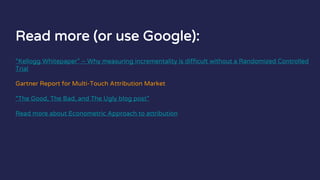Read more (or use Google):
“Kellogg Whitepaper” – Why measuring incrementality is difficult without a Randomized Controlled
Trial
Gartner Report for Multi-Touch Attribution Market
“The Good, The Bad, and The Ugly blog post”
Read more about Econometric Approach to attribution
 