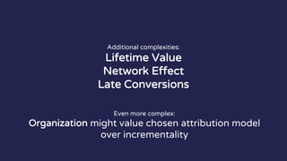 Additional complexities:
Lifetime Value
Network Effect
Late Conversions
Even more complex:
Organization might value chosen attribution model
over incrementality
 