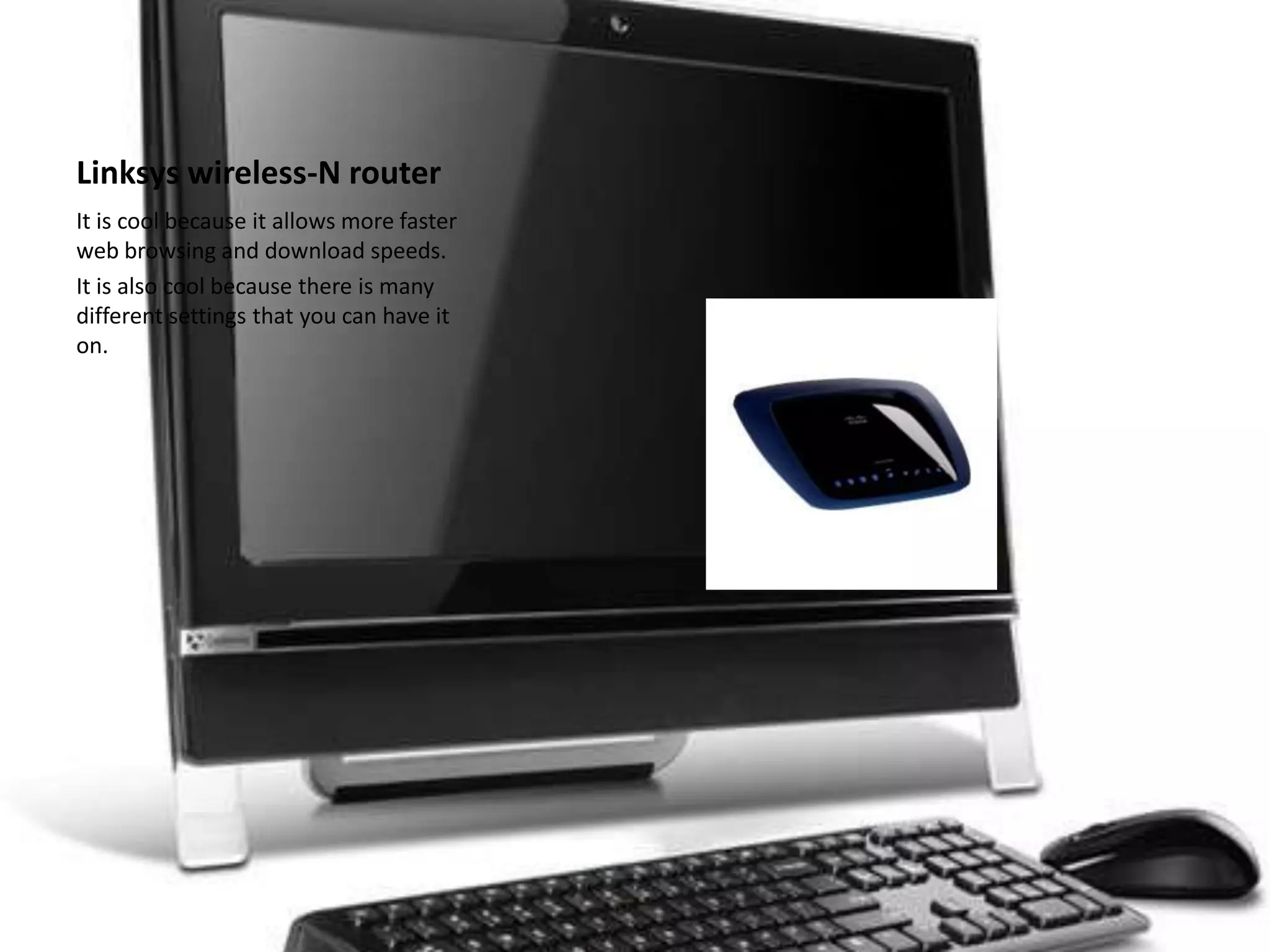 Linksys wireless-N routerIt is cool because it allows more faster web browsing and download speeds.It is also cool because there is many different settings that you can have it on.