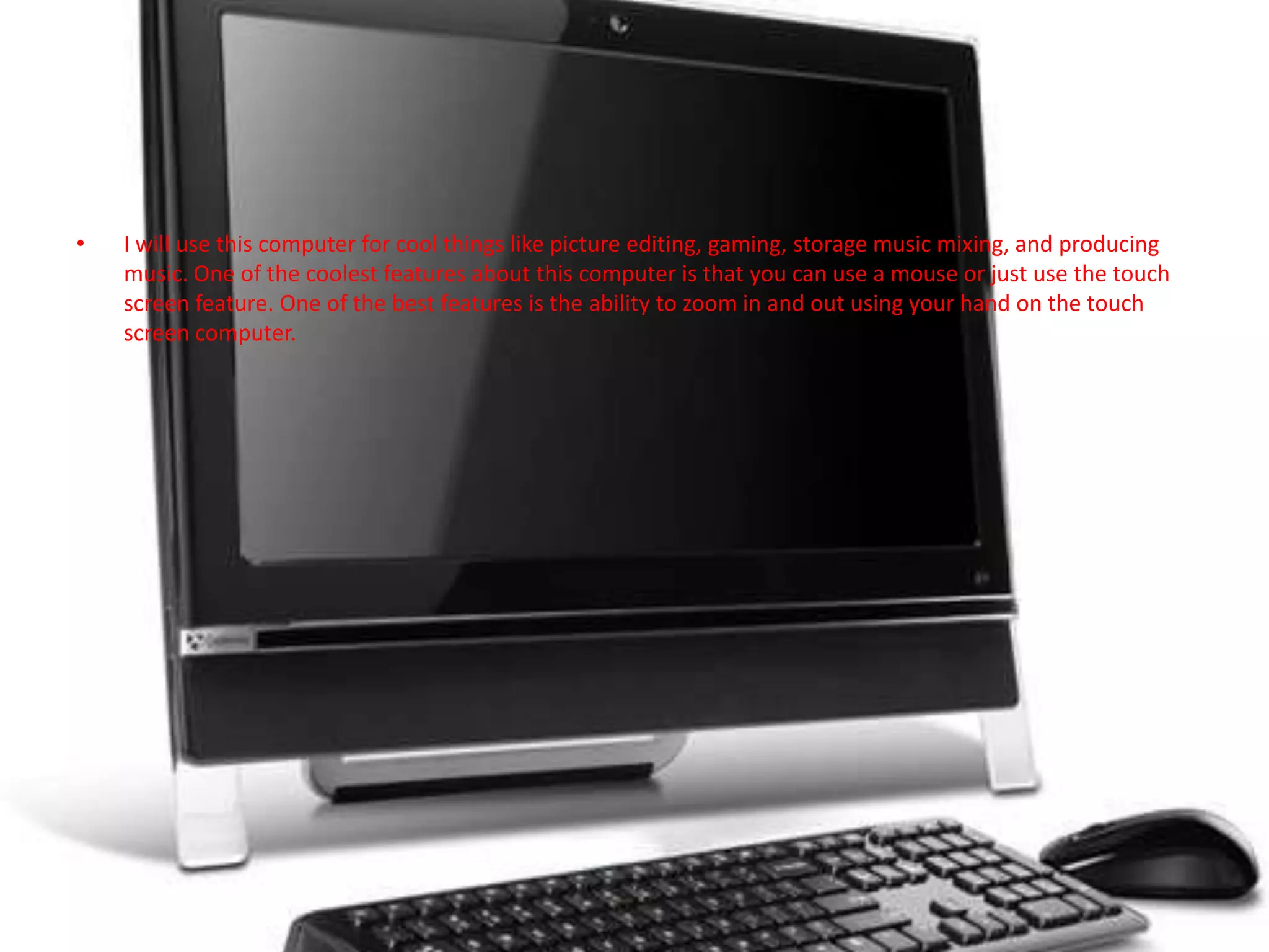 I will use this computer for cool things like picture editing, gaming, storage music mixing, and producing music. One of the coolest features about this computer is that you can use a mouse or just use the touch screen feature. One of the best features is the ability to zoom in and out using your hand on the touch screen computer.