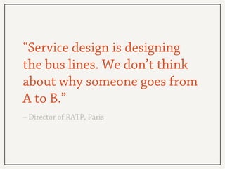 “Service design is designing
the bus lines. We don’t think
about why someone goes from
A to B.”
– Director of RATP, Paris
 