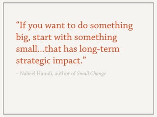 “If you want to do something
big, start with something
small...that has long-term
strategic impact.”
– Nabeel Hamdi, autho...