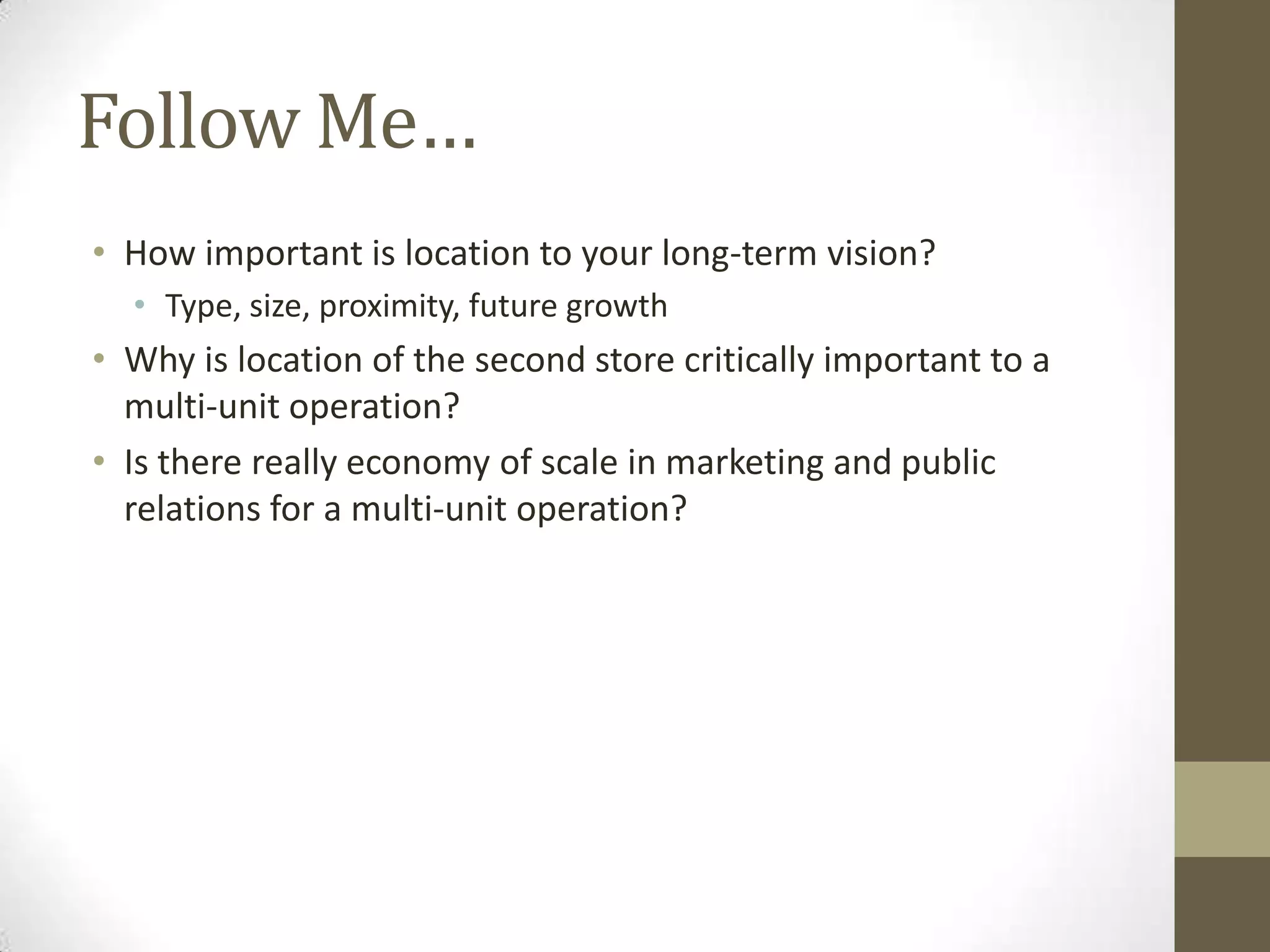 Follow Me…How important is location to your long-term vision?Type, size, proximity, future growthWhy is location of the second store critically important to a multi-unit operation?Is there really economy of scale in marketing and public relations for a multi-unit operation?