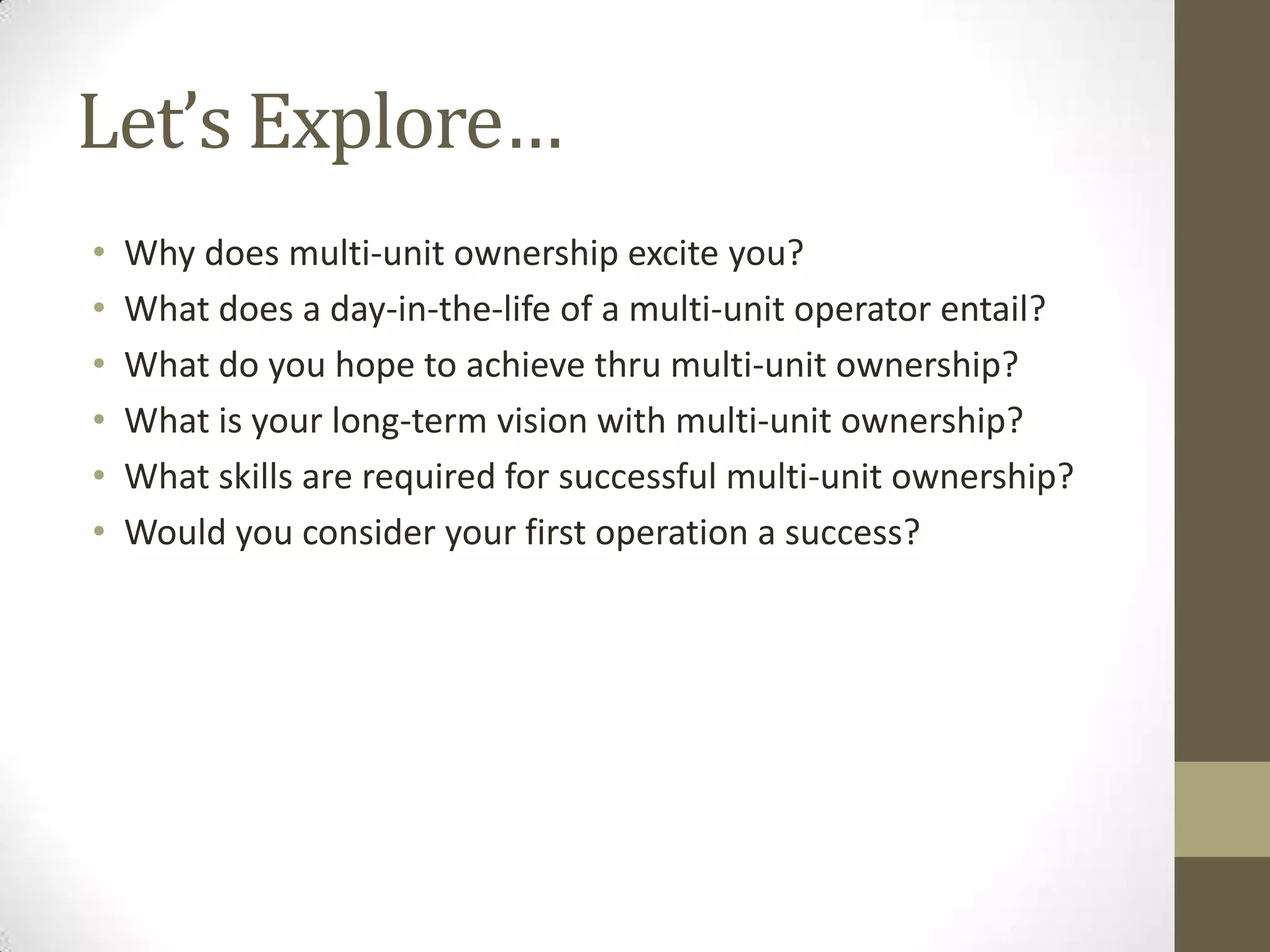 Let’s Explore…Why does multi-unit ownership excite you?What does a day-in-the-life of a multi-unit operator entail?What do you hope to achieve thru multi-unit ownership?What is your long-term vision with multi-unit ownership?What skills are required for successful multi-unit ownership?Would you consider your first operation a success?