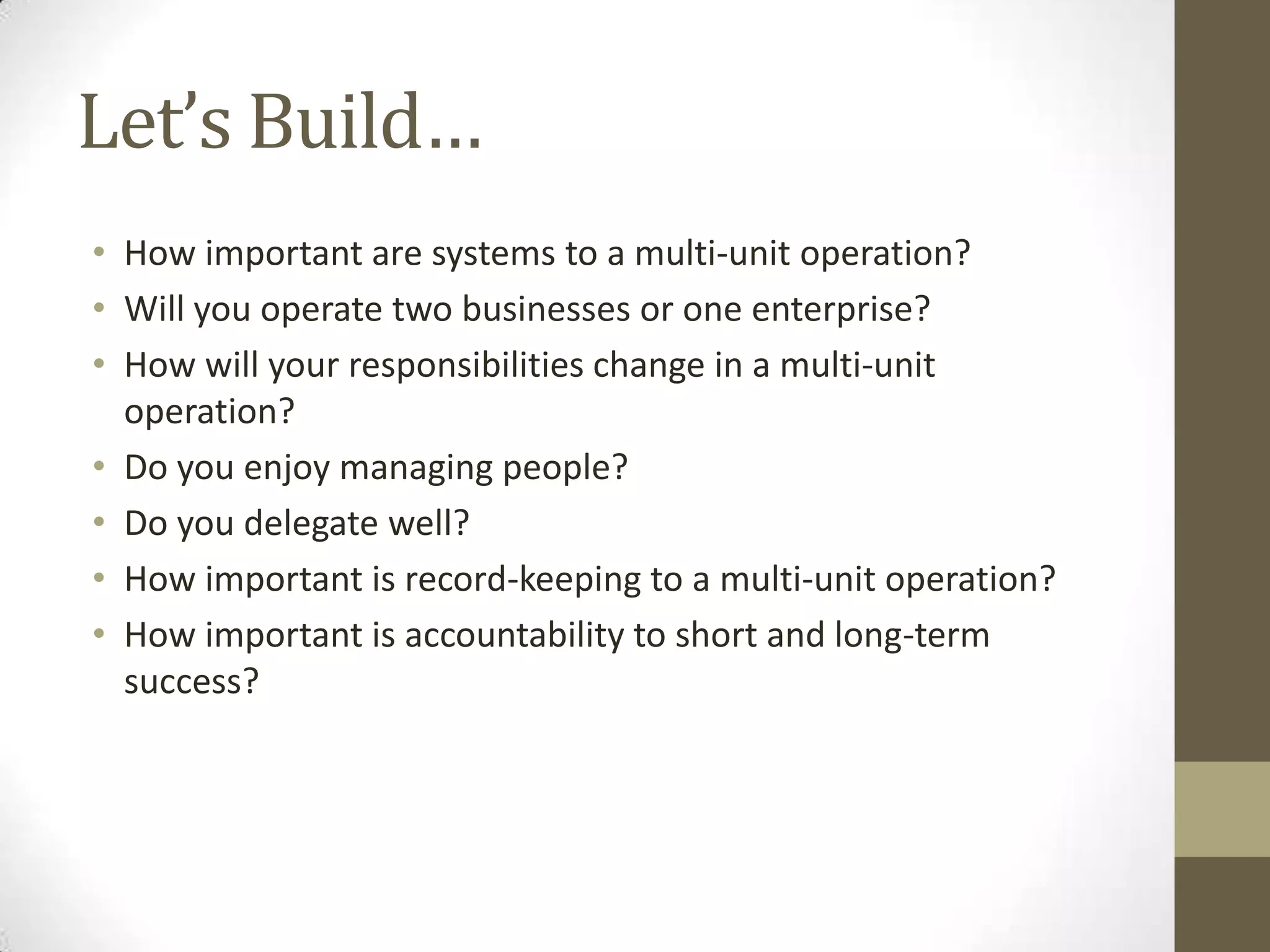 Let’s Build…How important are systems to a multi-unit operation?Will you operate two businesses or one enterprise?How will your responsibilities change in a multi-unit operation?Do you enjoy managing people?Do you delegate well?How important is record-keeping to a multi-unit operation?How important is accountability to short and long-term success?