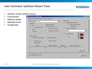 User Command: Up/Down Stream Trace
 Up/Down stream network tracing
 Load transfer
 Network update
 Metadata driven
 Configurable
6/5/2014 Multi Utility Infrastructure Management Solution 14
 