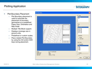 Plotting Application
 Plot Boundary Placement
– Plot Boundary placement is
used to automate the
placement of boundary
geometries at a predefined
Paper Size, Orientation and
Map Scale
– Multiple Title Block support.
– Displays coverage size in
ground units.
– Predefined or custom scales.
– Place rotated Plot Boundary
by using the Ctrl and/or Shift
keys during placement.
6/5/2014 Multi Utility Infrastructure Management Solution 20
 
