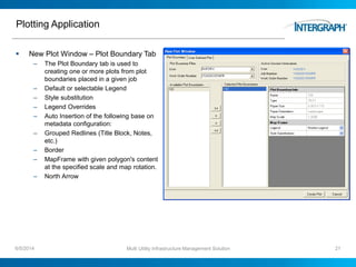 Plotting Application
 New Plot Window – Plot Boundary Tab
– The Plot Boundary tab is used to
creating one or more plots from plot
boundaries placed in a given job
– Default or selectable Legend
– Style substitution
– Legend Overrides
– Auto Insertion of the following base on
metadata configuration:
– Grouped Redlines (Title Block, Notes,
etc.)
– Border
– MapFrame with given polygon's content
at the specified scale and map rotation.
– North Arrow
6/5/2014 Multi Utility Infrastructure Management Solution 21
 