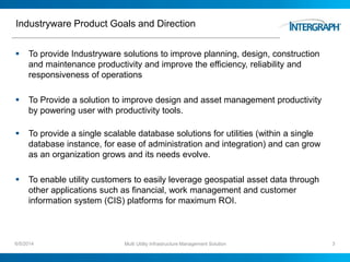 Industryware Product Goals and Direction
 To provide Industryware solutions to improve planning, design, construction
and maintenance productivity and improve the efficiency, reliability and
responsiveness of operations
 To Provide a solution to improve design and asset management productivity
by powering user with productivity tools.
 To provide a single scalable database solutions for utilities (within a single
database instance, for ease of administration and integration) and can grow
as an organization grows and its needs evolve.
 To enable utility customers to easily leverage geospatial asset data through
other applications such as financial, work management and customer
information system (CIS) platforms for maximum ROI.
6/5/2014 Multi Utility Infrastructure Management Solution 3
 