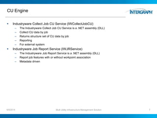 CU Engine
 Industryware Collect Job CU Service (IWCollectJobCU)
– The Industryware Collect Job CU Service is a .NET assembly (DLL)
– Collect CU data by job
– Returns structure set of CU data by job
– Reporting
– For external system
 Industryware Job Report Service (IWJRService)
– The Industryware Job Report Service is a .NET assembly (DLL)
– Report job features with or without workpoint association
– Metadata driven
6/5/2014 Multi Utility Infrastructure Management Solution 7
 