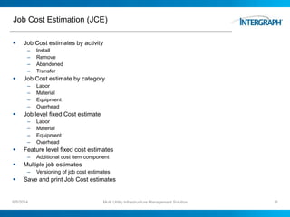 Job Cost Estimation (JCE)
 Job Cost estimates by activity
– Install
– Remove
– Abandoned
– Transfer
 Job Cost estimate by category
– Labor
– Material
– Equipment
– Overhead
 Job level fixed Cost estimate
– Labor
– Material
– Equipment
– Overhead
 Feature level fixed cost estimates
– Additional cost item component
 Multiple job estimates
– Versioning of job cost estimates
 Save and print Job Cost estimates
6/5/2014 Multi Utility Infrastructure Management Solution 9
 