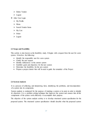 17
 Delete Vendor
 Logout
 After User Login
 My Profile
 Menu
 Search Vendor Items
 My Cart
 Order
 Logout
2.3 Scope and Feasibility
This activity is also known as the feasibility study. It begins with a request from the user for a new
system. It involves the following:
 Identify the responsible user for a new system
 Clarify the user request
 Identify deficiencies in the current system
 Establish goals and objectives for the new system
 Determine the feasibility for the new system
 Prepare a project charter that will be used to guide the remainder of the Project
2.4 System Analysis
It is a process of collecting and interpreting facts, identifying the problems, and decomposition
of a system into its components.
System analysis is conducted for the purpose of studying a system or its parts in order to identify
its objectives. It is a problem solving technique that improves the system and ensures that all the
components of the system work efficiently to accomplish their purpose.
The objective of the system analysis activity is to develop structured system specification for the
proposed system. The structured system specification should describe what the proposed system
 