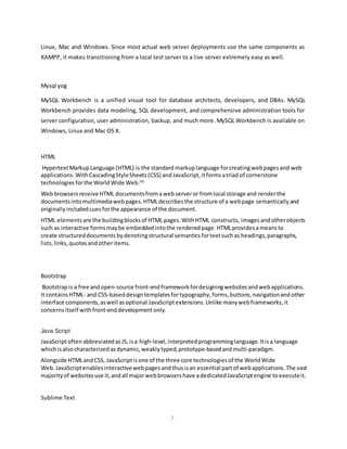 7
Linux, Mac and Windows. Since most actual web server deployments use the same components as
XAMPP, it makes transitioning from a local test server to a live server extremely easy as well.
Mysql yog
MySQL Workbench is a unified visual tool for database architects, developers, and DBAs. MySQL
Workbench provides data modeling, SQL development, and comprehensive administration tools for
server configuration, user administration, backup, and much more. MySQL Workbench is available on
Windows, Linux and Mac OS X.
HTML
HypertextMarkupLanguage (HTML) is the standard markuplanguage forcreatingwebpages and web
applications. WithCascadingStyleSheets (CSS) and JavaScript,itformsatriad of cornerstone
technologies forthe WorldWide Web.[4]
Webbrowsers receive HTML documentsfroma webserveror fromlocal storage and renderthe
documentsintomultimediawebpages.HTMLdescribesthe structure of a webpage semantically and
originally includedcues forthe appearance of the document.
HTML elements are the buildingblocksof HTML pages.WithHTML constructs, imagesandotherobjects
such as interactive formsmaybe embedded intothe rendered page.HTMLprovidesameansto
create structureddocuments bydenotingstructural semantics fortextsuchas headings,paragraphs,
lists, links, quotes andotheritems.
Bootstrap
Bootstrapis a free andopen-source front-endframeworkfordesigning websites andwebapplications.
It contains HTML- and CSS-baseddesigntemplatesfortypography,forms,buttons,navigationandother
interface components,aswell asoptional JavaScriptextensions.Unlike manywebframeworks,it
concerns itself withfront-enddevelopmentonly.
Java Script
JavaScriptoftenabbreviatedasJS,isa high-level, interpreted programminglanguage.Itisa language
whichisalsocharacterized asdynamic, weakly typed, prototype-basedandmulti-paradigm.
Alongside HTMLandCSS, JavaScriptisone of the three core technologies of the WorldWide
Web. JavaScriptenablesinteractivewebpages andthusisan essential partof webapplications.The vast
majorityof websites use it, andall majorwebbrowsers have adedicated JavaScriptengine toexecuteit.
Sublime Text
 