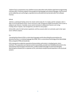 8
Sublime Textisaproprietary cross-platformsource code editorwithaPython applicationprogramming
interface (API).Itnativelysupportsmany programminglanguages andmarkuplanguages, andfunctions
can be addedbyuserswith plugins, typicallycommunity-builtandmaintainedunderfree-software
licenses.
Github
GitHub is a web-based hosting service for version control using Git. It is mostly used for computer code. It
offers all of the distributed version control and source code management (SCM) functionality of Git as well as
adding its own features. It provides access control and several collaboration features such as bug
tracking, feature requests, task management, and wikis for every project.
GitHub offers plans for both private repositories and free accounts which are commonly used to host open-
source software projects.
Css
CascadingStyle Sheets(CSS) isa style sheetlanguageusedfordescribingthe presentation of a
documentwritteninamarkuplanguage like HTML. CSSis a cornerstone technologyof the WorldWide
Web, alongside HTMLand JavaScript.
CSSis designed toenablethe separationof presentation andcontent, includinglayout, colors,
and fonts. Thisseparationcanimprove content accessibility, providemore flexibilityandcontrol inthe
specificationof presentationcharacteristics,enable multiple webpages toshare formattingby
specifyingthe relevantCSSina separate cssfile,andreduce complexityandrepetitioninthe structural
content.
 