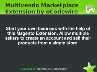    
Multivendo Marketplace
Extension by oCodewire
Start your own business with the help of
this Magento Extension. Allow multiple
sellers to create an account and sell their
products from a single store.
Supported by: http://magento.ocodewire.com/
 