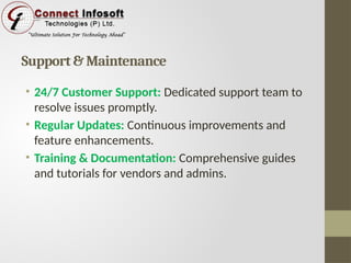 Support & Maintenance
• 24/7 Customer Support: Dedicated support team to
resolve issues promptly.
• Regular Updates: Continuous improvements and
feature enhancements.
• Training & Documentation: Comprehensive guides
and tutorials for vendors and admins.
 