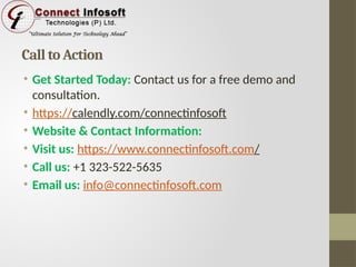 Call to Action
• Get Started Today: Contact us for a free demo and
consultation.
• https://calendly.com/connectinfosoft
• Website & Contact Information:
• Visit us: https://www.connectinfosoft.com/
• Call us: +1 323-522-5635
• Email us: info@connectinfosoft.com
 
