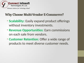Why Choose Multi-Vendor E-Commerce?
• Scalability: Easily expand product offerings
without inventory investments.
• Revenue Opportunities: Earn commissions
on each sale from vendors.
• Customer Retention: Offer a wide range of
products to meet diverse customer needs.
 