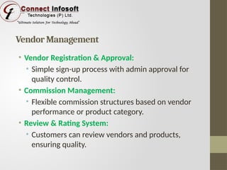 Vendor Management
• Vendor Registration & Approval:
• Simple sign-up process with admin approval for
quality control.
• Commission Management:
• Flexible commission structures based on vendor
performance or product category.
• Review & Rating System:
• Customers can review vendors and products,
ensuring quality.
 