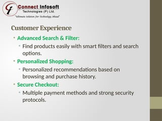 Customer Experience
• Advanced Search & Filter:
• Find products easily with smart filters and search
options.
• Personalized Shopping:
• Personalized recommendations based on
browsing and purchase history.
• Secure Checkout:
• Multiple payment methods and strong security
protocols.
 