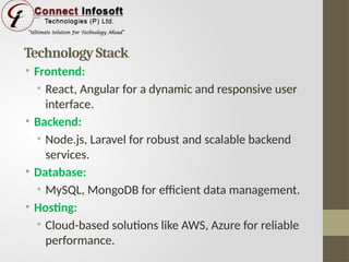 Technology Stack
• Frontend:
• React, Angular for a dynamic and responsive user
interface.
• Backend:
• Node.js, Laravel for robust and scalable backend
services.
• Database:
• MySQL, MongoDB for efficient data management.
• Hosting:
• Cloud-based solutions like AWS, Azure for reliable
performance.
 