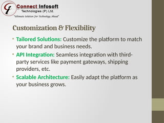 Customization & Flexibility
• Tailored Solutions: Customize the platform to match
your brand and business needs.
• API Integration: Seamless integration with third-
party services like payment gateways, shipping
providers, etc.
• Scalable Architecture: Easily adapt the platform as
your business grows.
 