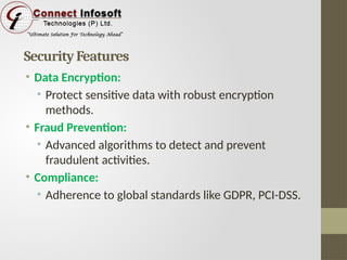 Security Features
• Data Encryption:
• Protect sensitive data with robust encryption
methods.
• Fraud Prevention:
• Advanced algorithms to detect and prevent
fraudulent activities.
• Compliance:
• Adherence to global standards like GDPR, PCI-DSS.
 