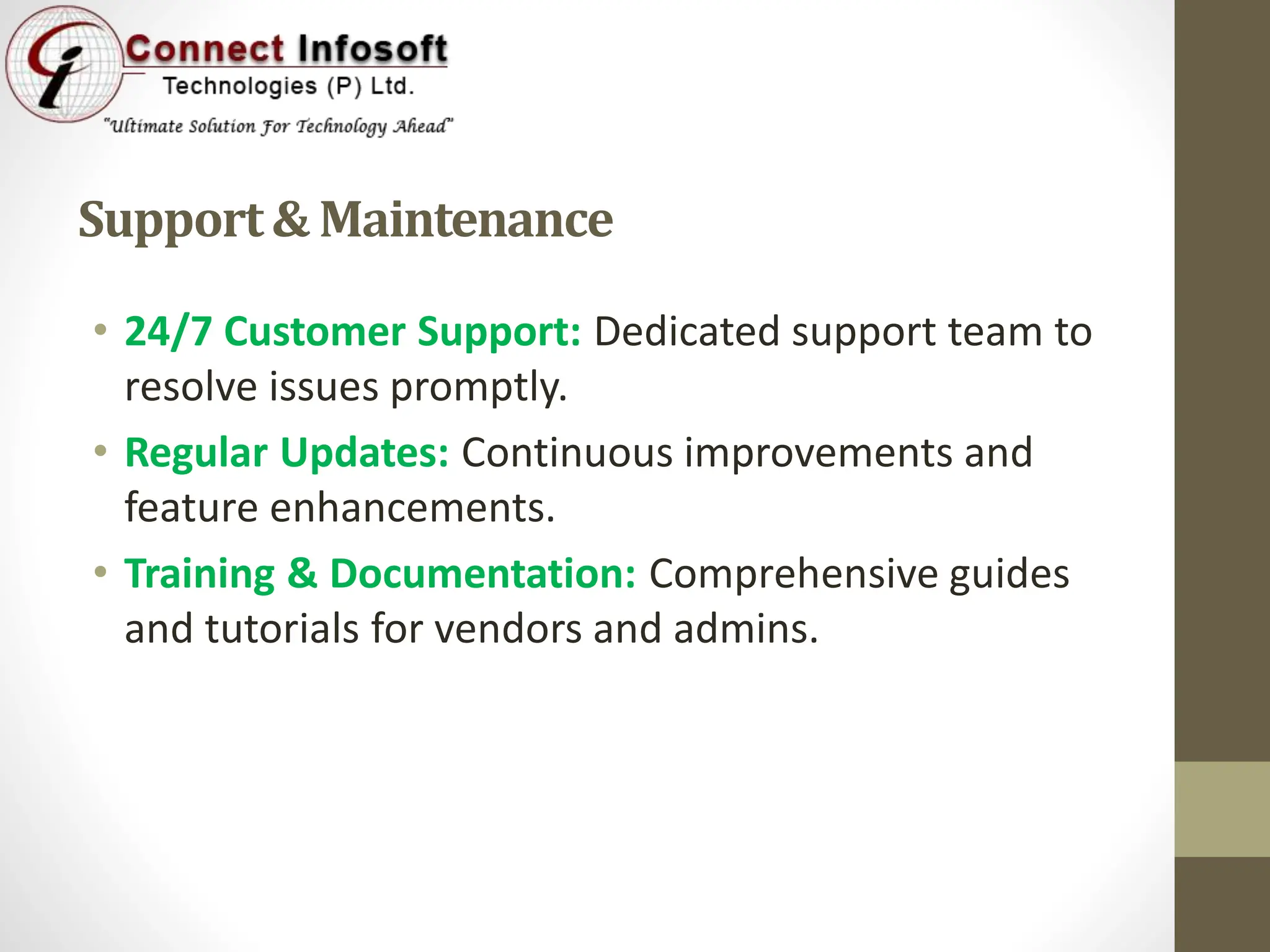 Support& Maintenance
• 24/7 Customer Support: Dedicated support team to
resolve issues promptly.
• Regular Updates: Continuous improvements and
feature enhancements.
• Training & Documentation: Comprehensive guides
and tutorials for vendors and admins.
 