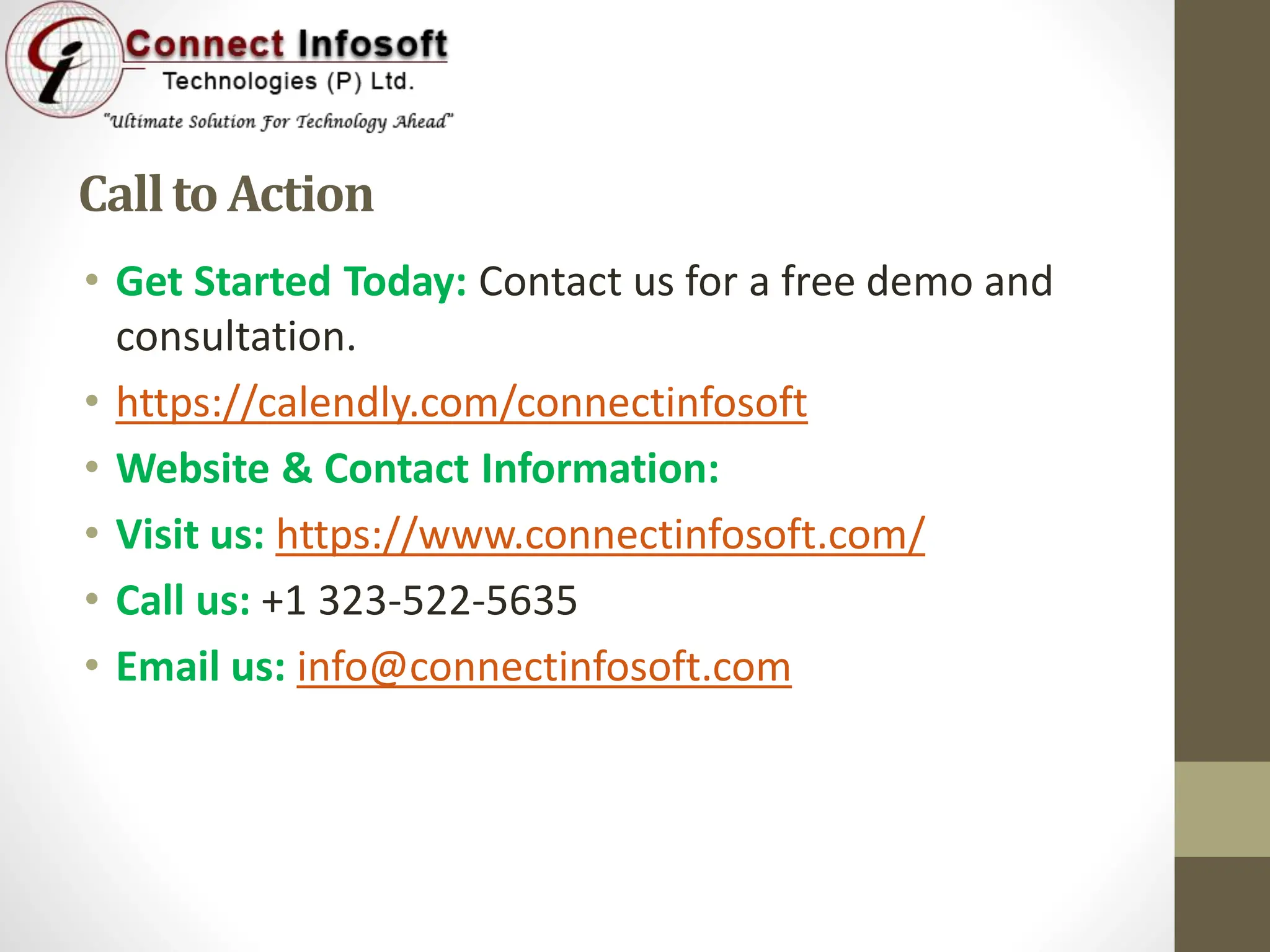 Callto Action
• Get Started Today: Contact us for a free demo and
consultation.
• https://calendly.com/connectinfosoft
• Website & Contact Information:
• Visit us: https://www.connectinfosoft.com/
• Call us: +1 323-522-5635
• Email us: info@connectinfosoft.com
 