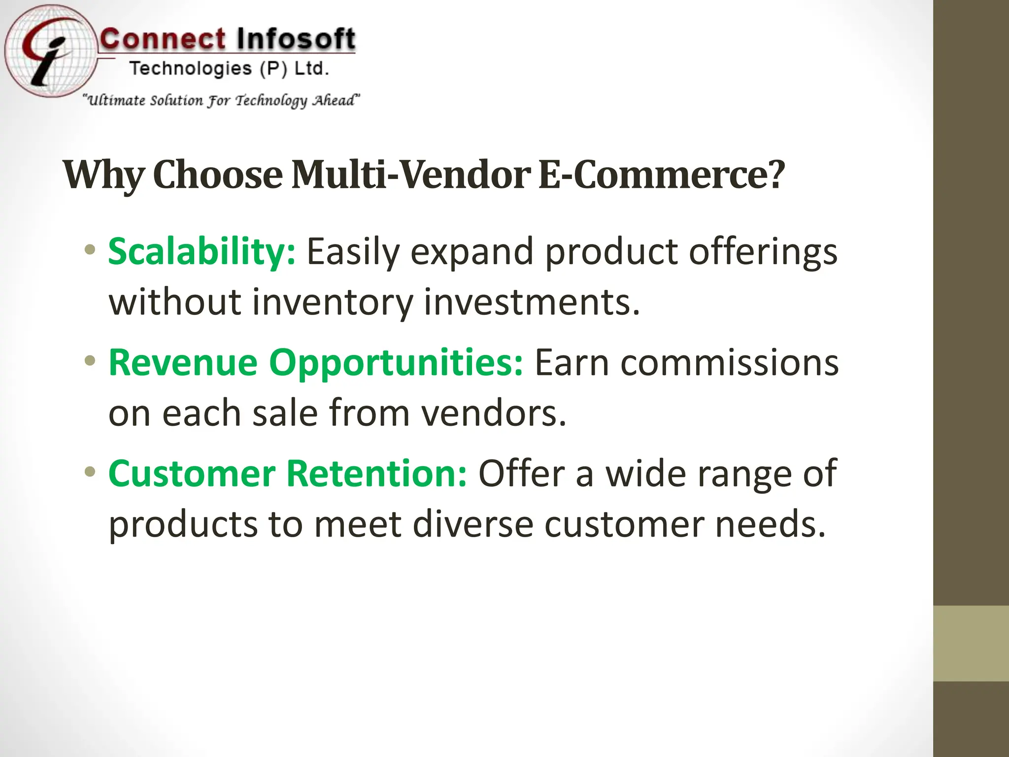 WhyChooseMulti-VendorE-Commerce?
• Scalability: Easily expand product offerings
without inventory investments.
• Revenue Opportunities: Earn commissions
on each sale from vendors.
• Customer Retention: Offer a wide range of
products to meet diverse customer needs.
 