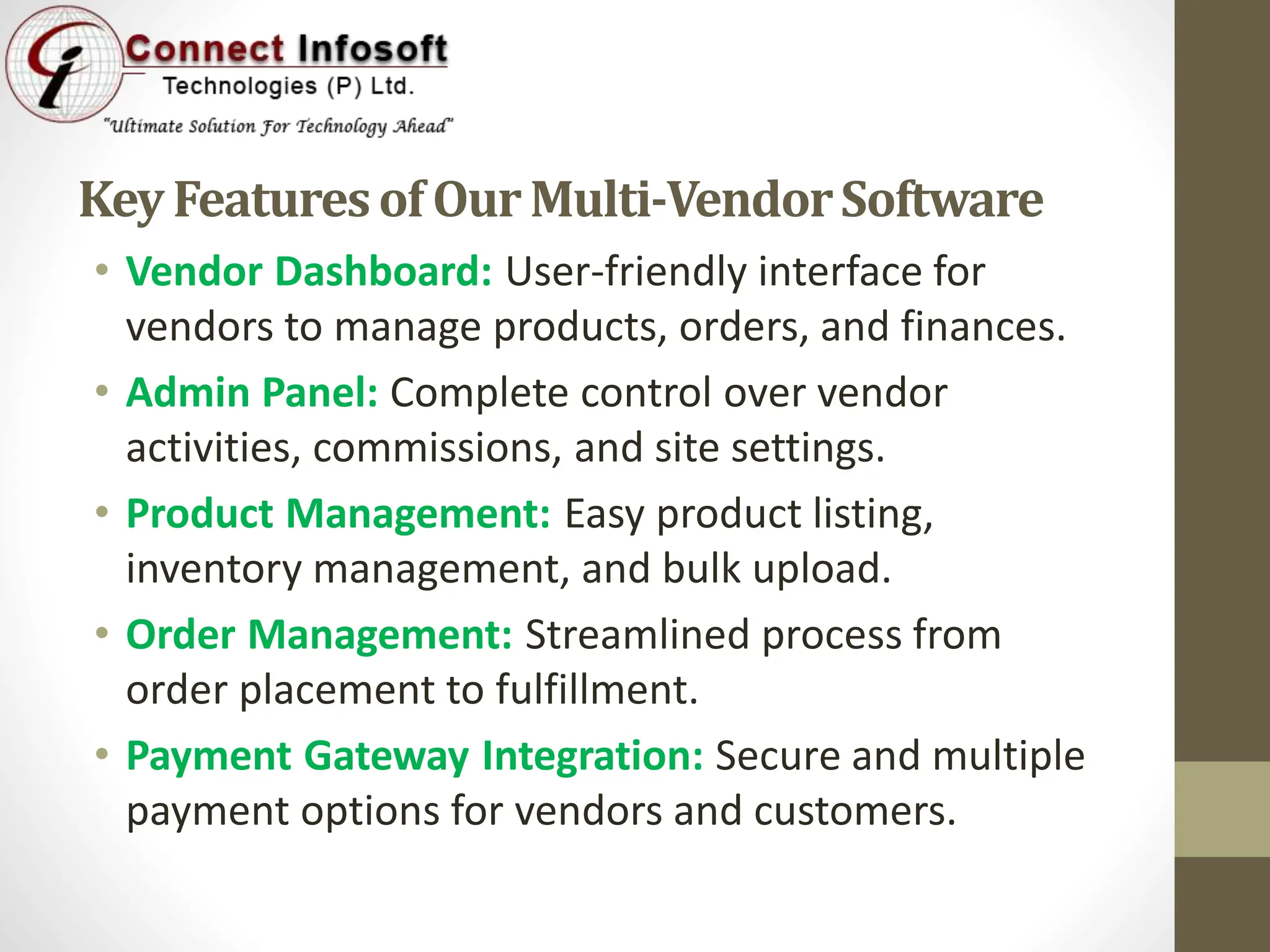 KeyFeaturesof OurMulti-VendorSoftware
• Vendor Dashboard: User-friendly interface for
vendors to manage products, orders, and finances.
• Admin Panel: Complete control over vendor
activities, commissions, and site settings.
• Product Management: Easy product listing,
inventory management, and bulk upload.
• Order Management: Streamlined process from
order placement to fulfillment.
• Payment Gateway Integration: Secure and multiple
payment options for vendors and customers.
 