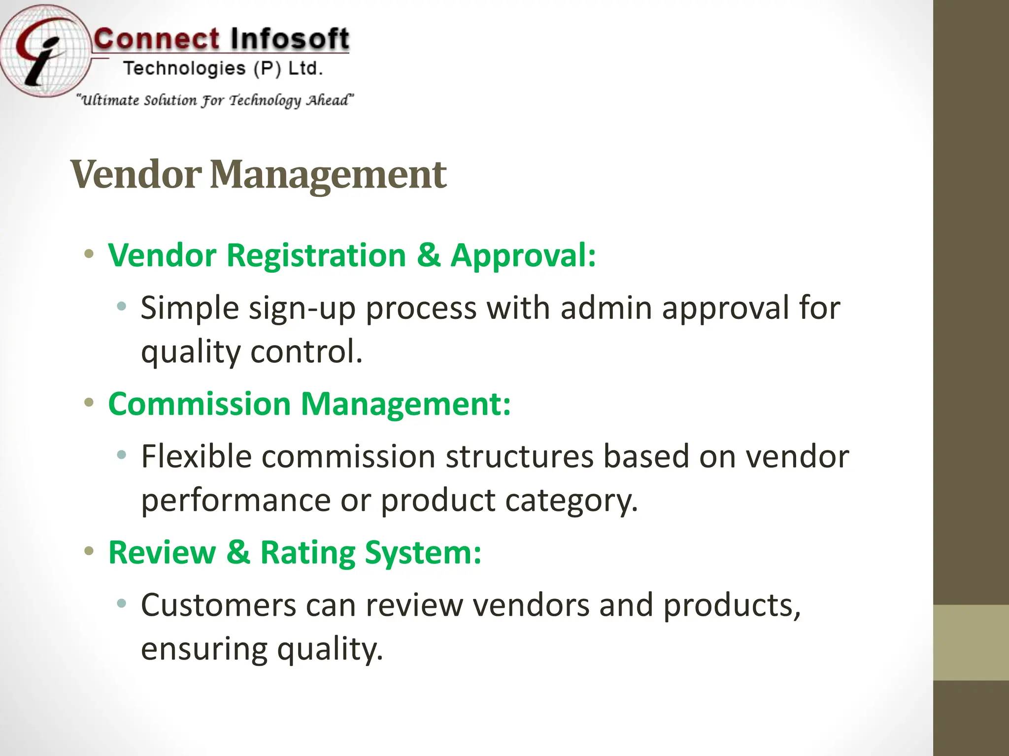 VendorManagement
• Vendor Registration & Approval:
• Simple sign-up process with admin approval for
quality control.
• Commission Management:
• Flexible commission structures based on vendor
performance or product category.
• Review & Rating System:
• Customers can review vendors and products,
ensuring quality.
 