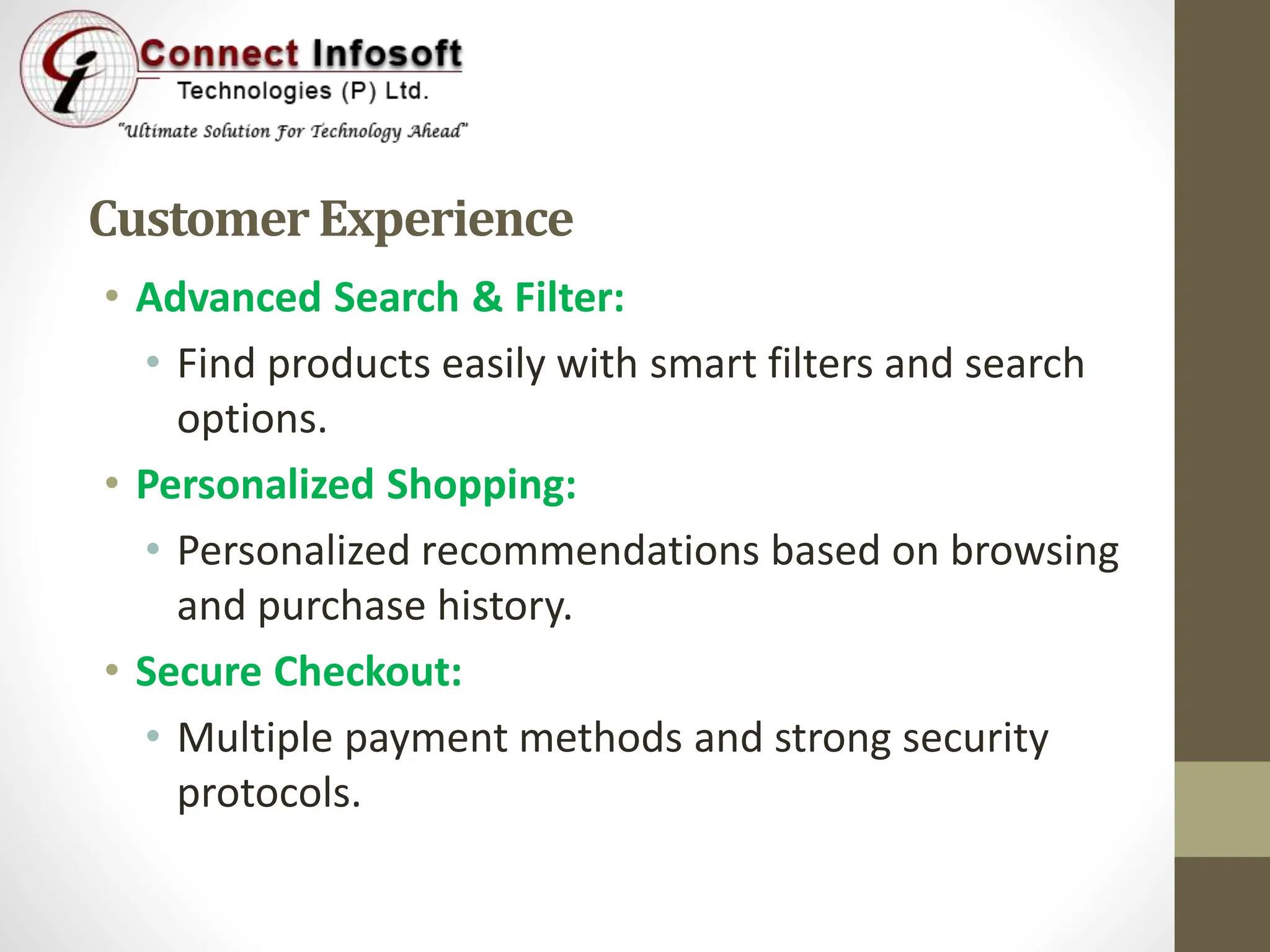 Customer Experience
• Advanced Search & Filter:
• Find products easily with smart filters and search
options.
• Personalized Shopping:
• Personalized recommendations based on browsing
and purchase history.
• Secure Checkout:
• Multiple payment methods and strong security
protocols.
 