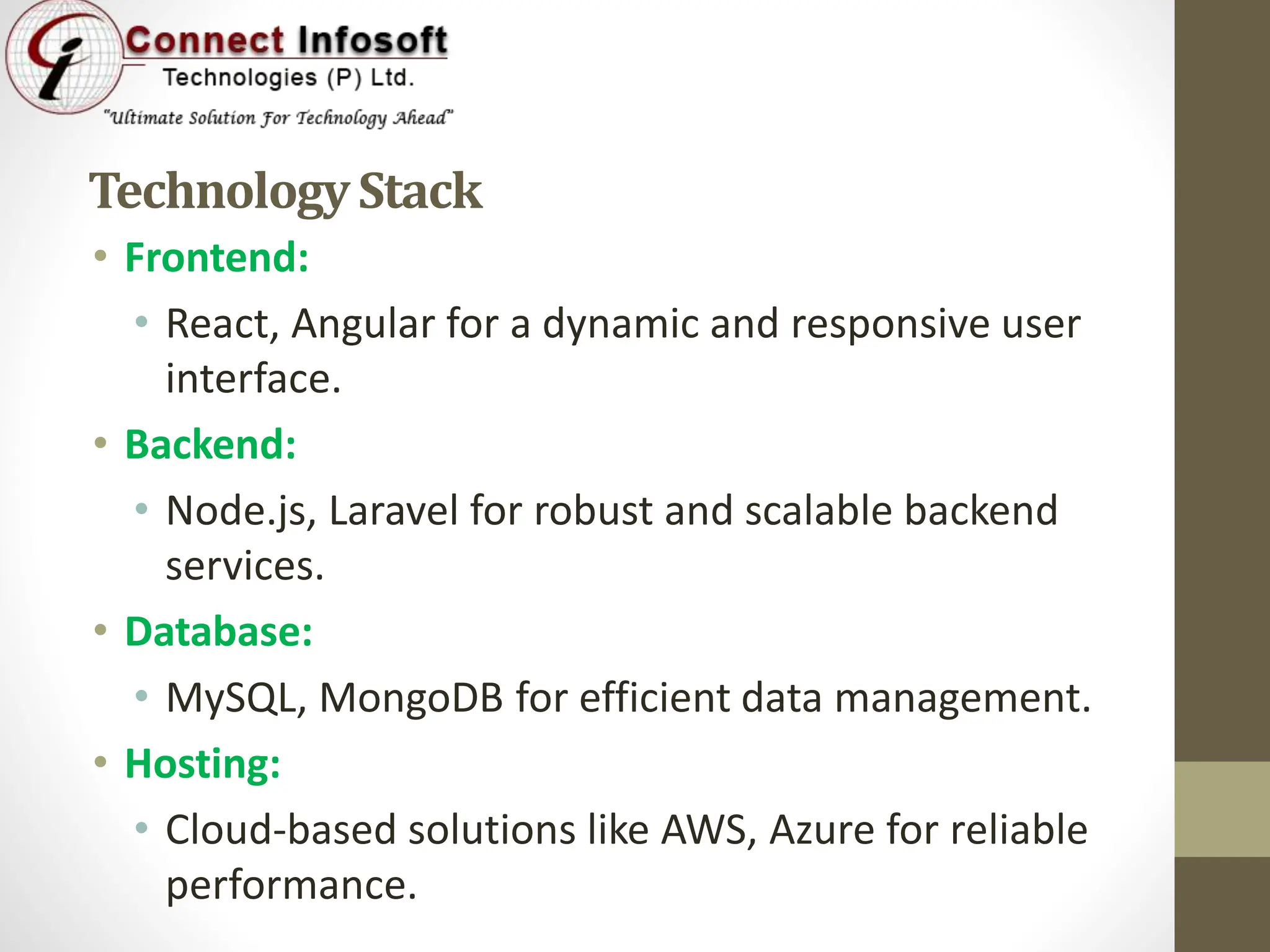TechnologyStack
• Frontend:
• React, Angular for a dynamic and responsive user
interface.
• Backend:
• Node.js, Laravel for robust and scalable backend
services.
• Database:
• MySQL, MongoDB for efficient data management.
• Hosting:
• Cloud-based solutions like AWS, Azure for reliable
performance.
 