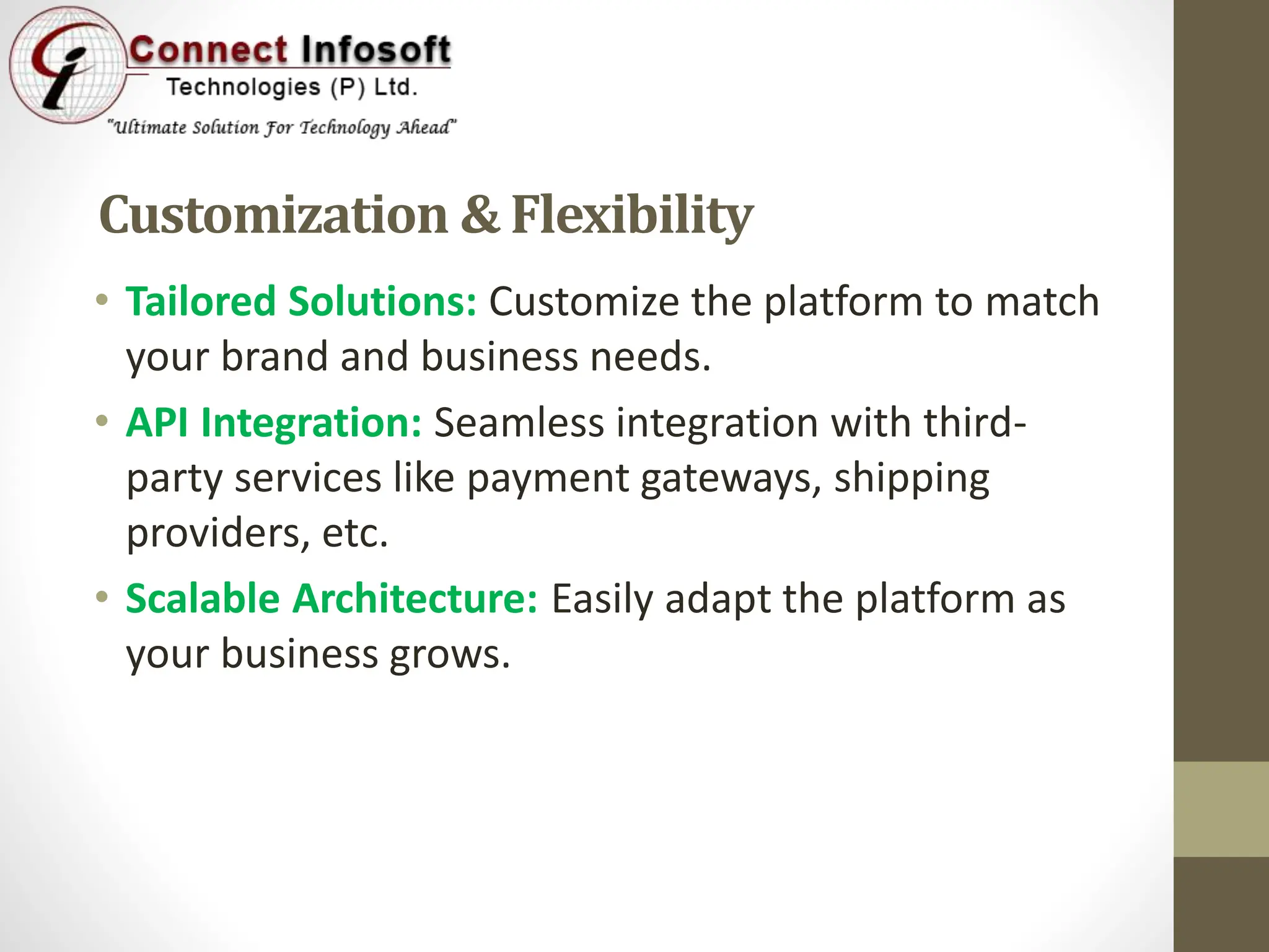 Customization & Flexibility
• Tailored Solutions: Customize the platform to match
your brand and business needs.
• API Integration: Seamless integration with third-
party services like payment gateways, shipping
providers, etc.
• Scalable Architecture: Easily adapt the platform as
your business grows.
 