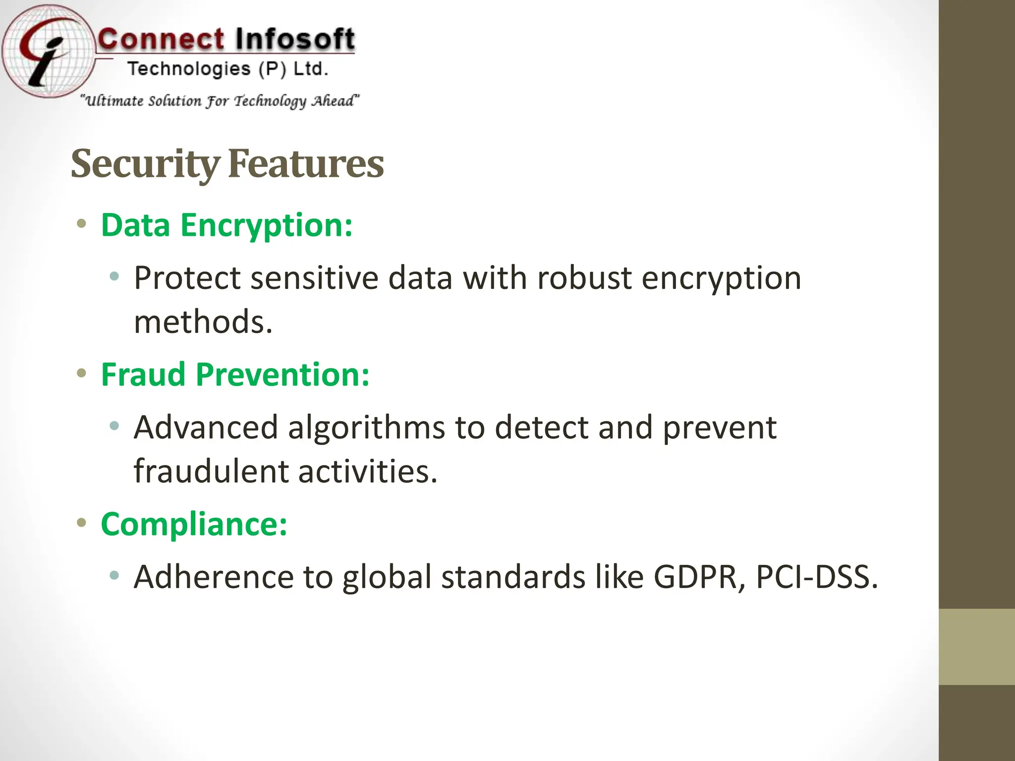 SecurityFeatures
• Data Encryption:
• Protect sensitive data with robust encryption
methods.
• Fraud Prevention:
• Advanced algorithms to detect and prevent
fraudulent activities.
• Compliance:
• Adherence to global standards like GDPR, PCI-DSS.
 