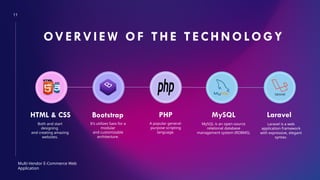 11
OVE RVIE W OF THE TECHNOLOGY
HTML & CSS Bootstrap PHP MySQL Laravel
It’s utilizes Sass for a
modular
and customizable
architecture.
Multi-Vendor E-Commerce Web
Application
Both and start
designing
and creating amazing
websites.
A popular general-
purpose scripting
language.
MySQL is an open-source
relational database
management system (RDBMS).
Laravel is a web
application framework
with expressive, elegant
syntax.
 