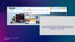 15
Multi-Vendor E-Commerce Web
Application
SEARCH BAR
The search bar allows users to enter keywords or product
names to find specific items quickly. It often includes auto-
suggestions as users type.
 
